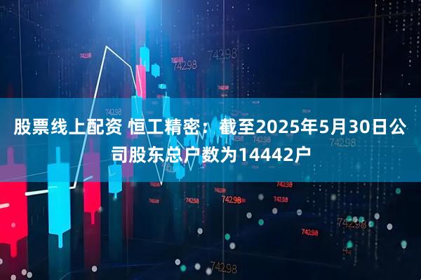 股票线上配资 恒工精密：截至2025年5月30日公司股东总户数为14442户