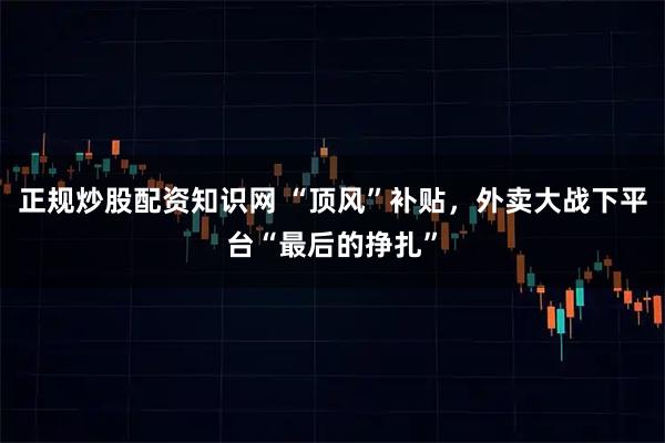 正规炒股配资知识网 “顶风”补贴，外卖大战下平台“最后的挣扎”