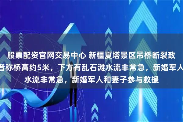 股票配资官网交易中心 新疆夏塔景区吊桥断裂致5死24伤，目击者称桥高约5米，下方有乱石滩水流非常急，新婚军人和妻子参与救援