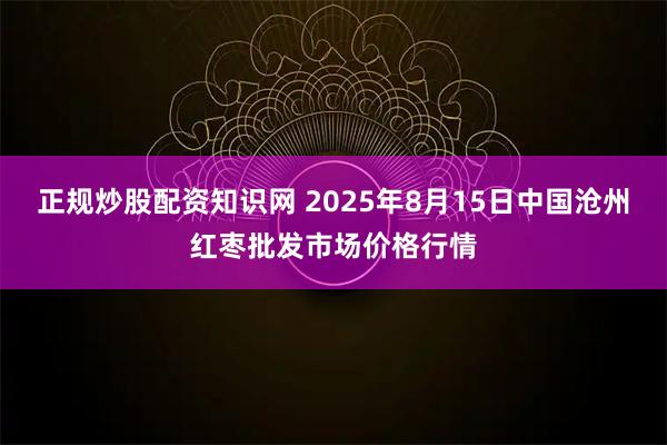 正规炒股配资知识网 2025年8月15日中国沧州红枣批发市场价格行情
