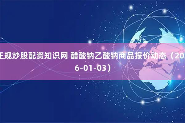 正规炒股配资知识网 醋酸钠乙酸钠商品报价动态（2026-01-03）
